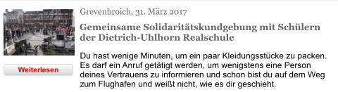 Grevenbroich, 31. März 2017  Gemeinsame Solidaritätskundgebung mit Schülern der Dietrich-Uhlhorn Realschule Du hast wenige Minuten, um ein paar Kleidungsstücke zu packen. Es darf ein Anruf getätigt werden, um wenigstens eine Person deines Vertrauens zu informieren und schon bist du auf dem Weg zum Flughafen und weißt nicht, wie es dir geschieht. Weiterlesen