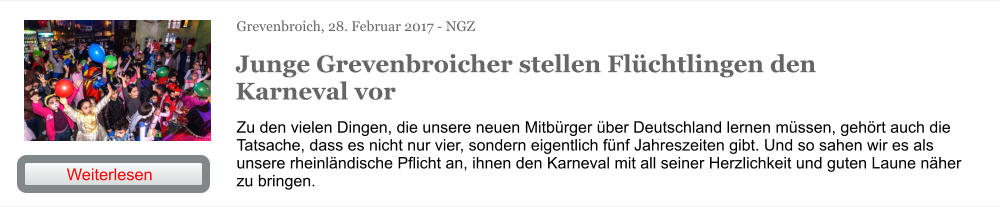 Grevenbroich, 28. Februar 2017 - NGZ Junge Grevenbroicher stellen Flüchtlingen den Karneval vor Zu den vielen Dingen, die unsere neuen Mitbürger über Deutschland lernen müssen, gehört auch die Tatsache, dass es nicht nur vier, sondern eigentlich fünf Jahreszeiten gibt. Und so sahen wir es als unsere rheinländische Pflicht an, ihnen den Karneval mit all seiner Herzlichkeit und guten Laune näher zu bringen. Weiterlesen