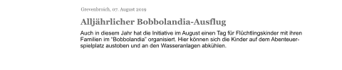 Grevenbroich, 07. August 2019 Alljährlicher Bobbolandia-Ausflug Auch in diesem Jahr hat die Initiative im August einen Tag für Flüchtlingskinder mit ihren Familien im “Bobbolandia” organisiert. Hier können sich die Kinder auf dem Abenteuer-spielplatz austoben und an den Wasseranlagen abkühlen.