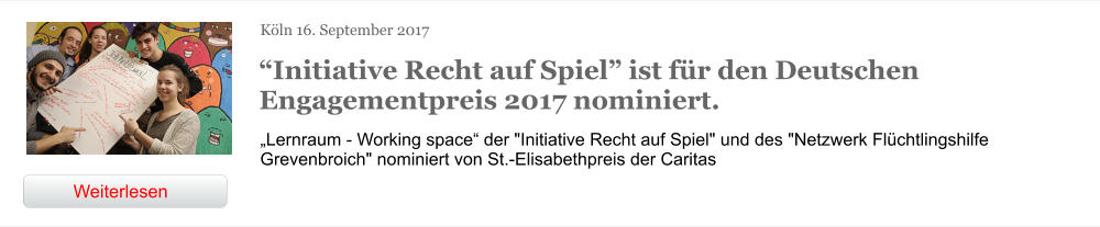 Köln 16. September 2017 “Initiative Recht auf Spiel” ist für den Deutschen Engagementpreis 2017 nominiert. „Lernraum - Working space“ der "Initiative Recht auf Spiel" und des "Netzwerk Flüchtlingshilfe Grevenbroich" nominiert von St.-Elisabethpreis der Caritas  Weiterlesen