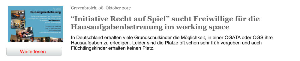 Grevenbroich, 08. Oktober 2017  “Initiative Recht auf Spiel” sucht Freiwillige für die Hausaufgabenbetreuung im working space In Deutschland erhalten viele Grundschulkinder die Möglichkeit, in einer OGATA oder OGS ihre Hausaufgaben zu erledigen. Leider sind die Plätze oft schon sehr früh vergeben und auch Flüchtlingskinder erhalten keinen Platz.  Weiterlesen