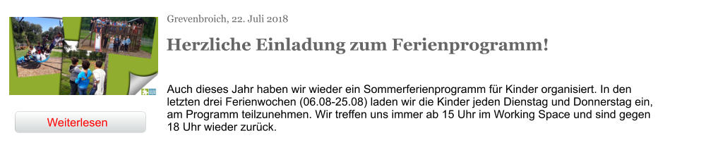 Grevenbroich, 22. Juli 2018 Herzliche Einladung zum Ferienprogramm! Auch dieses Jahr haben wir wieder ein Sommerferienprogramm für Kinder organisiert. In den letzten drei Ferienwochen (06.08-25.08) laden wir die Kinder jeden Dienstag und Donnerstag ein, am Programm teilzunehmen. Wir treffen uns immer ab 15 Uhr im Working Space und sind gegen 18 Uhr wieder zurück. Weiterlesen