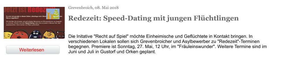 Grevenbroich, 08. Mai 2018 Redezeit: Speed-Dating mit jungen Flüchtlingen Die Initative "Recht auf Spiel" möchte Einheimische und Geflüchtete in Kontakt bringen. In verschiedenen Lokalen sollen sich Grevenbroicher und Asylbewerber zu "Redezeit"-Terminen begegnen. Premiere ist Sonntag, 27. Mai, 12 Uhr, im "Fräuleinswunder". Weitere Termine sind im Juni und Juli in Gustorf und Orken geplant. Weiterlesen