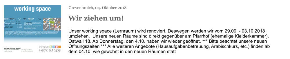 Grevenbroich, 04. Oktober 2018 Wir ziehen um! Unser working space (Lernraum) wird renoviert. Deswegen werden wir vom 29.09. - 03.10.2018 umziehen.  Unsere neuen Räume sind direkt gegenüber am Pfarrhof (ehemalige Kleiderkammer), Ostwall 18. Ab Donnerstag, den 4.10. haben wir wieder geöffnet. *** Bitte beachtet unsere neuen Öffnungszeiten *** Alle weiteren Angebote (Hausaufgabenbetreuung, Arabischkurs, etc.) finden ab dem 04.10. wie gewohnt in den neuen Räumen statt Mittwoch / Wednesday     18 - 21 Uhr Donnerstag / Thursday     18 - 21 Uhr Freitag / Friday	     15 - 18 Uhr Samstag / Saturday	     15 - 18 Uhr Sonntag / Sunday	     15 - 18 Uhr Our working space is being renovated. Therefore, we are moving out of there at 29.09. - 03.10.2018. Our new rooms are directly opposite in the Pfarrhof (in the former Kleiderkammer), Ostwall 18. Unser working space (Lernraum) wird renoviert. Deswegen werden wir vom 29.09. - 03.10.2018 umziehen.  Unsere neuen Räume sind direkt gegenüber am Pfarrhof (ehemalige Kleiderkammer), Ostwall 18. Ab Donnerstag, den 4.10. haben wir wieder geöffnet. *** Bitte beachtet unsere neuen Öffnungszeiten *** Alle weiteren Angebote (Hausaufgabenbetreuung, Arabischkurs, etc.) finden ab dem 04.10. wie gewohnt in den neuen Räumen statt