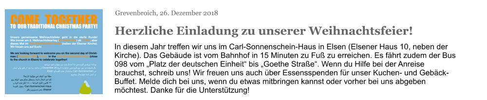 Grevenbroich, 26. Dezember 2018 Herzliche Einladung zu unserer Weihnachtsfeier! In diesem Jahr treffen wir uns im Carl-Sonnenschein-Haus in Elsen (Elsener Haus 10, neben der Kirche). Das Gebäude ist vom Bahnhof in 15 Minuten zu Fuß zu erreichen. Es fährt zudem der Bus 098 vom „Platz der deutschen Einheit“ bis „Goethe Straße“. Wenn du Hilfe bei der Anreise brauchst, schreib uns! Wir freuen uns auch über Essensspenden für unser Kuchen- und Gebäck-Buffet. Melde dich bei uns, wenn du etwas mitbringen kannst oder vorher bei uns abgeben möchtest. Danke für die Unterstützung!