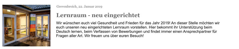 Grevenbroich, 22. Januar 2019 Lernraum - neu eingerichtet Wir wünschen euch viel Gesundheit und Frieden für das Jahr 2019! An dieser Stelle möchten wir euch unseren neu eingerichteten Lernraum vorstellen. Hier bekommt ihr Unterstützung beim Deutsch lernen, beim Verfassen von Bewerbungen und findet immer einen Ansprechpartner für Fragen aller Art. Wir freuen uns über euren Besuch!