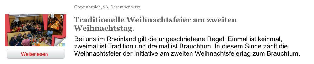 Grevenbroich, 26. Dezember 2017 Traditionelle Weihnachtsfeier am zweiten Weihnachtstag. Bei uns im Rheinland gilt die ungeschriebene Regel: Einmal ist keinmal, zweimal ist Tradition und dreimal ist Brauchtum. In diesem Sinne zählt die Weihnachtsfeier der Initiative am zweiten Weihnachtsfeiertag zum Brauchtum. Weiterlesen