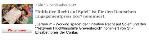 Köln 16. September 2017 “Initiative Recht auf Spiel” ist für den Deutschen Engagementpreis 2017 nominiert. „Lernraum - Working space“ der "Initiative Recht auf Spiel" und des "Netzwerk Flüchtlingshilfe Grevenbroich" nominiert von St.-Elisabethpreis der Caritas Weiterlesen