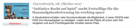 Grevenbroich, 08. Oktober 2017 “Initiative Recht auf Spiel” sucht Freiwillige für die Hausaufgabenbetreuung im working space In Deutschland erhalten viele Grundschulkinder die Möglichkeit, in einer OGATA oder OGS ihre Hausaufgaben zu erledigen. Leider sind die Plätze oft schon sehr früh vergeben und auch Flüchtlingskinder erhalten keinen Platz.  Weiterlesen