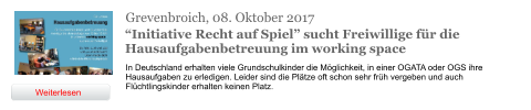 Grevenbroich, 08. Oktober 2017 “Initiative Recht auf Spiel” sucht Freiwillige für die Hausaufgabenbetreuung im working space In Deutschland erhalten viele Grundschulkinder die Möglichkeit, in einer OGATA oder OGS ihre Hausaufgaben zu erledigen. Leider sind die Plätze oft schon sehr früh vergeben und auch Flüchtlingskinder erhalten keinen Platz.  Weiterlesen