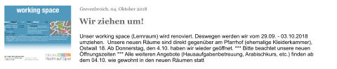 Grevenbroich, 04. Oktober 2018 Wir ziehen um! Unser working space (Lernraum) wird renoviert. Deswegen werden wir vom 29.09. - 03.10.2018 umziehen.  Unsere neuen Räume sind direkt gegenüber am Pfarrhof (ehemalige Kleiderkammer), Ostwall 18. Ab Donnerstag, den 4.10. haben wir wieder geöffnet. *** Bitte beachtet unsere neuen Öffnungszeiten *** Alle weiteren Angebote (Hausaufgabenbetreuung, Arabischkurs, etc.) finden ab dem 04.10. wie gewohnt in den neuen Räumen statt Mittwoch / Wednesday     18 - 21 Uhr Donnerstag / Thursday     18 - 21 Uhr Freitag / Friday	     15 - 18 Uhr Samstag / Saturday	     15 - 18 Uhr Sonntag / Sunday	     15 - 18 Uhr Our working space is being renovated. Therefore, we are moving out of there at 29.09. - 03.10.2018. Our new rooms are directly opposite in the Pfarrhof (in the former Kleiderkammer), Ostwall 18. Unser working space (Lernraum) wird renoviert. Deswegen werden wir vom 29.09. - 03.10.2018 umziehen.  Unsere neuen Räume sind direkt gegenüber am Pfarrhof (ehemalige Kleiderkammer), Ostwall 18. Ab Donnerstag, den 4.10. haben wir wieder geöffnet. *** Bitte beachtet unsere neuen Öffnungszeiten *** Alle weiteren Angebote (Hausaufgabenbetreuung, Arabischkurs, etc.) finden ab dem 04.10. wie gewohnt in den neuen Räumen statt