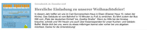 Grevenbroich, 26. Dezember 2018 Herzliche Einladung zu unserer Weihnachtsfeier! In diesem Jahr treffen wir uns im Carl-Sonnenschein-Haus in Elsen (Elsener Haus 10, neben der Kirche). Das Gebäude ist vom Bahnhof in 15 Minuten zu Fuß zu erreichen. Es fährt zudem der Bus 098 vom „Platz der deutschen Einheit“ bis „Goethe Straße“. Wenn du Hilfe bei der Anreise brauchst, schreib uns! Wir freuen uns auch über Essensspenden für unser Kuchen- und Gebäck-Buffet. Melde dich bei uns, wenn du etwas mitbringen kannst oder vorher bei uns abgeben möchtest. Danke für die Unterstützung!