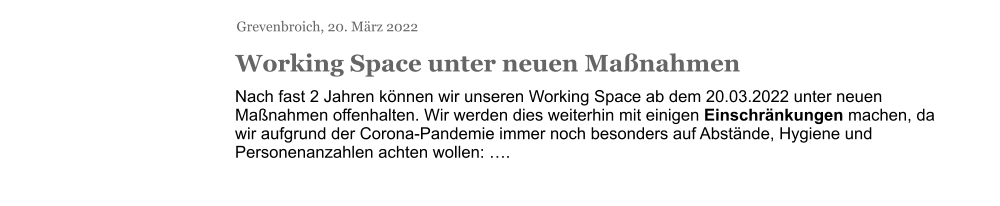 Grevenbroich, 20. März 2022 Working Space unter neuen Maßnahmen Nach fast 2 Jahren können wir unseren Working Space ab dem 20.03.2022 unter neuen Maßnahmen offenhalten. Wir werden dies weiterhin mit einigen Einschränkungen machen, da wir aufgrund der Corona-Pandemie immer noch besonders auf Abstände, Hygiene und Personenanzahlen achten wollen: ….