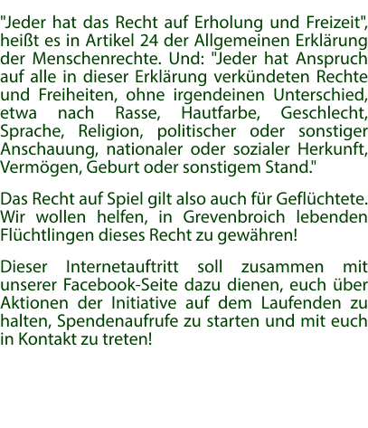 "Jeder hat das Recht auf Erholung und Freizeit", heißt es in Artikel 24 der Allgemeinen Erklärung der Menschenrechte. Und: "Jeder hat Anspruch auf alle in dieser Erklärung verkündeten Rechte und Freiheiten, ohne irgendeinen Unterschied, etwa nach Rasse, Hautfarbe, Geschlecht, Sprache, Religion, politischer oder sonstiger Anschauung, nationaler oder sozialer Herkunft, Vermögen, Geburt oder sonstigem Stand." Das Recht auf Spiel gilt also auch für Geflüchtete. Wir wollen helfen, in Grevenbroich lebenden Flüchtlingen dieses Recht zu gewähren! Dieser Internetauftritt soll zusammen mit unserer Facebook-Seite dazu dienen, euch über Aktionen der Initiative auf dem Laufenden zu halten, Spendenaufrufe zu starten und mit euch in Kontakt zu treten!