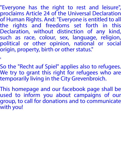 "Everyone has the right to rest and leisure", proclaims Article 24 of the Universal Declaration of Human Rights. And: "Everyone is entitled to all the rights and freedoms set forth in this Declaration, without distinction of any kind, such as race, colour, sex, language, religion, political or other opinion, national or social origin, property, birth or other status." 8 So the "Recht auf Spiel" applies also to refugees. We try to grant this right for refugees who are temporarily living in the City Grevenbroich. This homepage and our facebook page shall be used to inform you about campaigns of our group, to call for donations and to communicate with you!