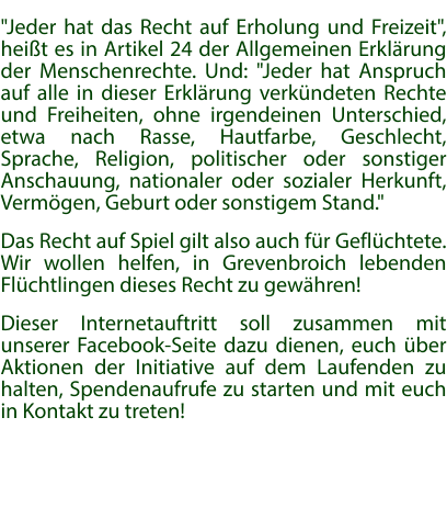 "Jeder hat das Recht auf Erholung und Freizeit", heißt es in Artikel 24 der Allgemeinen Erklärung der Menschenrechte. Und: "Jeder hat Anspruch auf alle in dieser Erklärung verkündeten Rechte und Freiheiten, ohne irgendeinen Unterschied, etwa nach Rasse, Hautfarbe, Geschlecht, Sprache, Religion, politischer oder sonstiger Anschauung, nationaler oder sozialer Herkunft, Vermögen, Geburt oder sonstigem Stand." Das Recht auf Spiel gilt also auch für Geflüchtete. Wir wollen helfen, in Grevenbroich lebenden Flüchtlingen dieses Recht zu gewähren! Dieser Internetauftritt soll zusammen mit unserer Facebook-Seite dazu dienen, euch über Aktionen der Initiative auf dem Laufenden zu halten, Spendenaufrufe zu starten und mit euch in Kontakt zu treten!