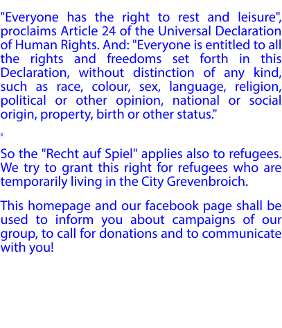"Everyone has the right to rest and leisure", proclaims Article 24 of the Universal Declaration of Human Rights. And: "Everyone is entitled to all the rights and freedoms set forth in this Declaration, without distinction of any kind, such as race, colour, sex, language, religion, political or other opinion, national or social origin, property, birth or other status." 8 So the "Recht auf Spiel" applies also to refugees. We try to grant this right for refugees who are temporarily living in the City Grevenbroich. This homepage and our facebook page shall be used to inform you about campaigns of our group, to call for donations and to communicate with you!