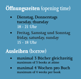 Öffnungszeiten (opening time) •	Dienstag, Donnerstagstuesday, thursday18 - 21 Uhr •	Freitag, Samstag und Sonntagfriday, saturday, sunday15 - 18 Uhr Ausleihen (borrow) •	maximal 3 Bücher gleichzeitigmaximum of 3 books at atime •	maximal 4 Wochen pro Buchmaximum of 4 weeks per book