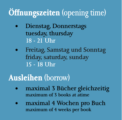 Öffnungszeiten (opening time) •	Dienstag, Donnerstagstuesday, thursday18 - 21 Uhr •	Freitag, Samstag und Sonntagfriday, saturday, sunday15 - 18 Uhr Ausleihen (borrow) •	maximal 3 Bücher gleichzeitigmaximum of 3 books at atime •	maximal 4 Wochen pro Buchmaximum of 4 weeks per book