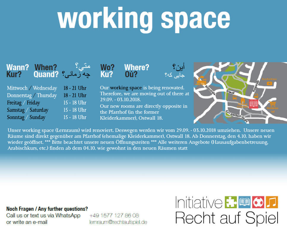 Mittwoch / Wednesday	18 - 21 Uhr Donnerstag / Thursday	18 - 21 Uhr Freitag / Friday			15 - 18 Uhr Samstag / Saturday		15 - 18 Uhr Sonntag / Sunday		15 - 18 Uhr Our working space is being renovated. Therefore, we are moving out of there at 29.09. - 03.10.2018. Our new rooms are directly opposite in the Pfarrhof (in the former Kleiderkammer), Ostwall 18. Unser working space (Lernraum) wird renoviert. Deswegen werden wir vom 29.09. - 03.10.2018 umziehen.  Unsere neuen Räume sind direkt gegenüber am Pfarrhof (ehemalige Kleiderkammer), Ostwall 18. Ab Donnerstag, den 4.10. haben wir wieder geöffnet. *** Bitte beachtet unsere neuen Öffnungszeiten *** Alle weiteren Angebote (Hausaufgabenbetreuung, Arabischkurs, etc.) finden ab dem 04.10. wie gewohnt in den neuen Räumen statt