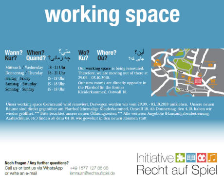 Mittwoch / Wednesday     18 - 21 Uhr Donnerstag / Thursday     18 - 21 Uhr Freitag / Friday	     15 - 18 Uhr Samstag / Saturday	     15 - 18 Uhr Sonntag / Sunday	     15 - 18 Uhr Our working space is being renovated. Therefore, we are moving out of there at 29.09. - 03.10.2018. Our new rooms are directly opposite in the Pfarrhof (in the former Kleiderkammer), Ostwall 18. Unser working space (Lernraum) wird renoviert. Deswegen werden wir vom 29.09. - 03.10.2018 umziehen.  Unsere neuen Räume sind direkt gegenüber am Pfarrhof (ehemalige Kleiderkammer), Ostwall 18. Ab Donnerstag, den 4.10. haben wir wieder geöffnet. *** Bitte beachtet unsere neuen Öffnungszeiten *** Alle weiteren Angebote (Hausaufgabenbetreuung, Arabischkurs, etc.) finden ab dem 04.10. wie gewohnt in den neuen Räumen statt